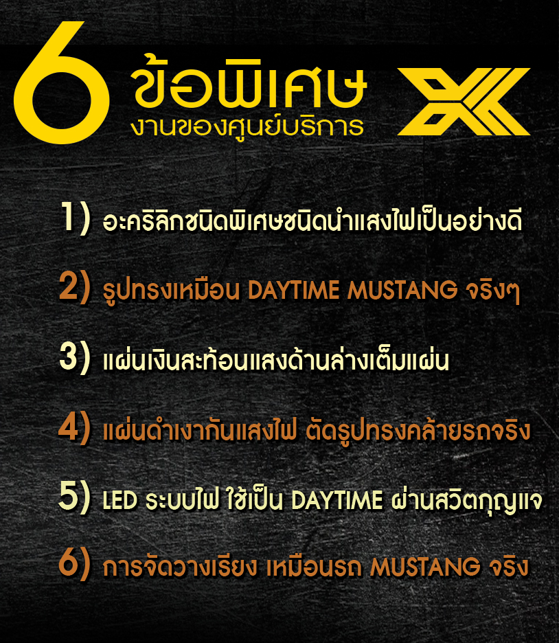 6 ข้อพิเศษ งานของศูนย์บริการ 1.อะคริลิกชนิดพิเศษชนิดนำแสงไฟเป็นอย่างดี 2.รูปทรงเหมือน daytime mustang จริงๆ 3.แผ่นเงินสะท้อนแสงด้านล่างเต็มแผ่น 4.แผ่นดำเงากันแสงไฟ ตัดรูปทรงคล้ายรถจริง 5.LED ระบบไฟ ใช้เป็น Daytime ผ่านสวิตกุญแจ 6.การจัดวางเรียงรายเหมือนรถจริง